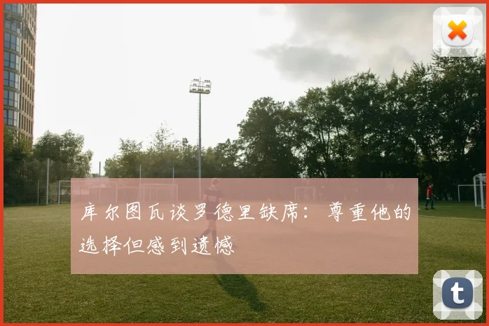 库尔图瓦谈罗德里缺席：尊重他的选择但感到遗憾