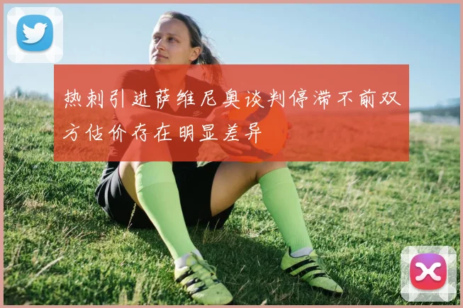 热刺引进萨维尼奥谈判停滞不前双方估价存在明显差异