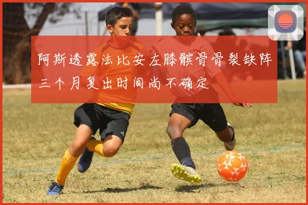 阿斯透露法比安左膝髌骨骨裂缺阵三个月复出时间尚不确定