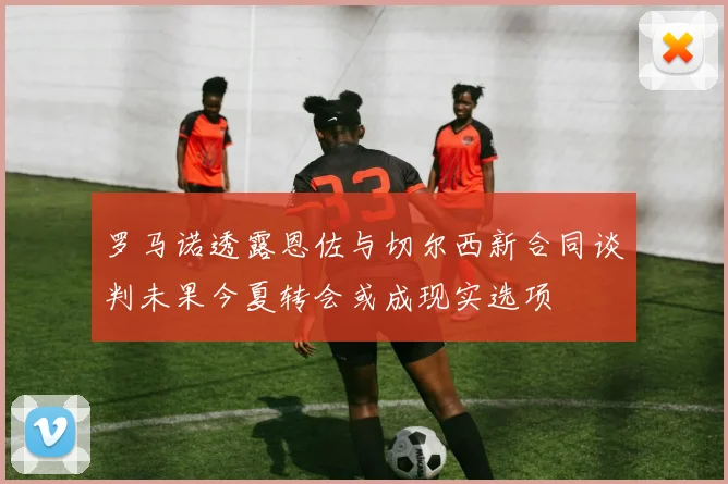 罗马诺透露恩佐与切尔西新合同谈判未果今夏转会或成现实选项