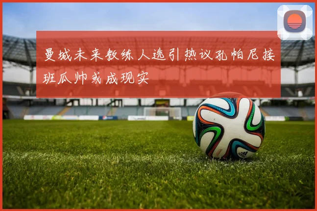 曼城未来教练人选引热议孔帕尼接班瓜帅或成现实