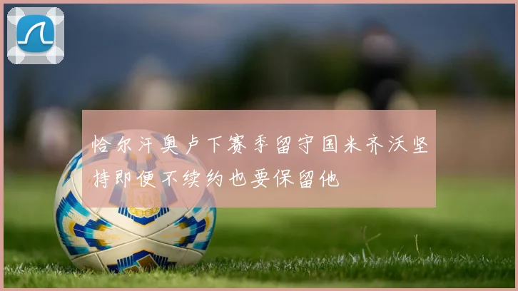 恰尔汗奥卢下赛季留守国米齐沃坚持即便不续约也要保留他