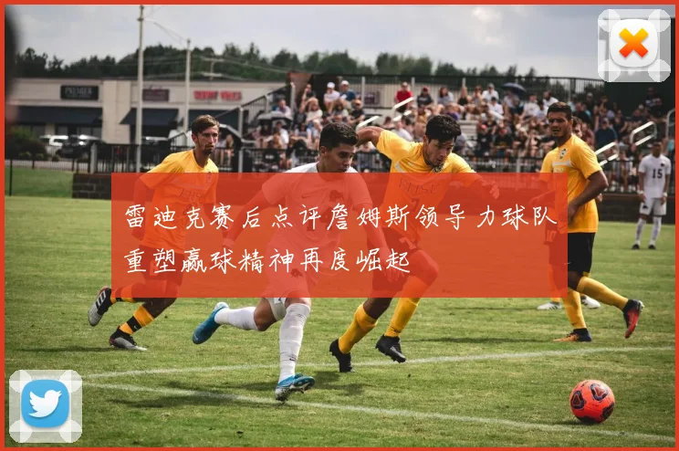 雷迪克赛后点评詹姆斯领导力球队重塑赢球精神再度崛起