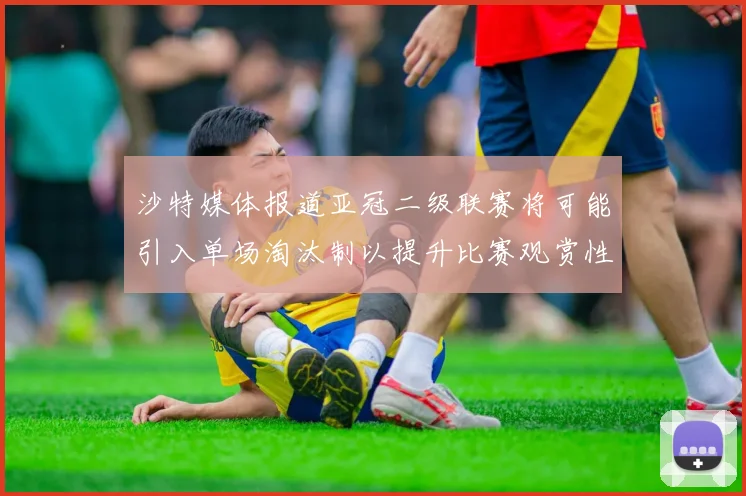 沙特媒体报道亚冠二级联赛将可能引入单场淘汰制以提升比赛观赏性