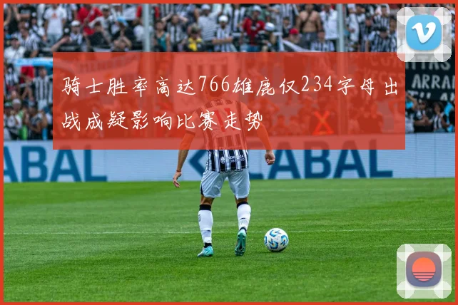 骑士胜率高达766雄鹿仅234字母出战成疑影响比赛走势