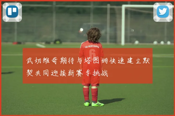 武切维奇期待与塔图姆快速建立默契共同迎接新赛季挑战