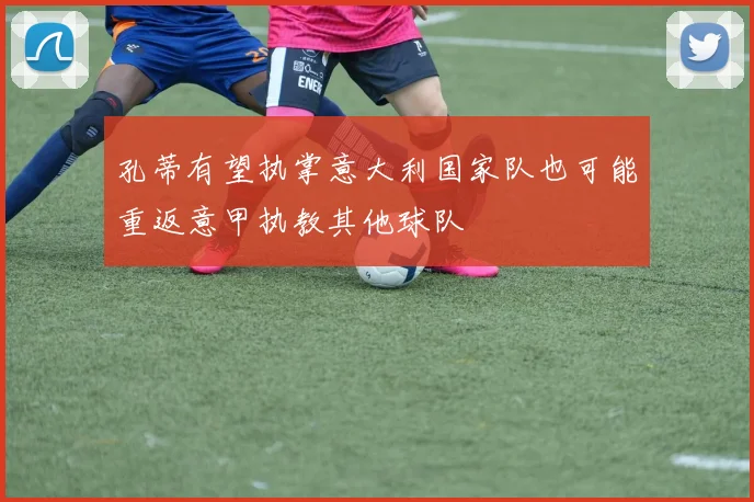孔蒂有望执掌意大利国家队也可能重返意甲执教其他球队