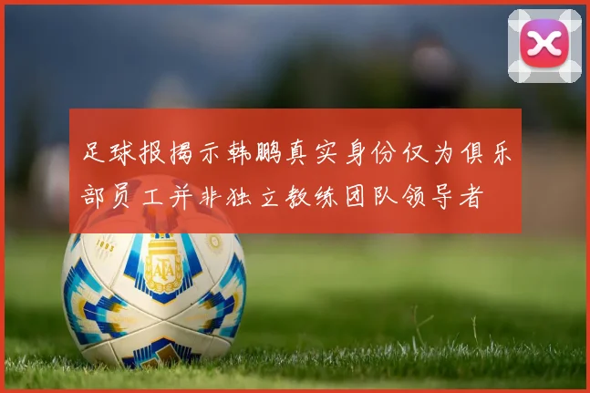 足球报揭示韩鹏真实身份仅为俱乐部员工并非独立教练团队领导者
